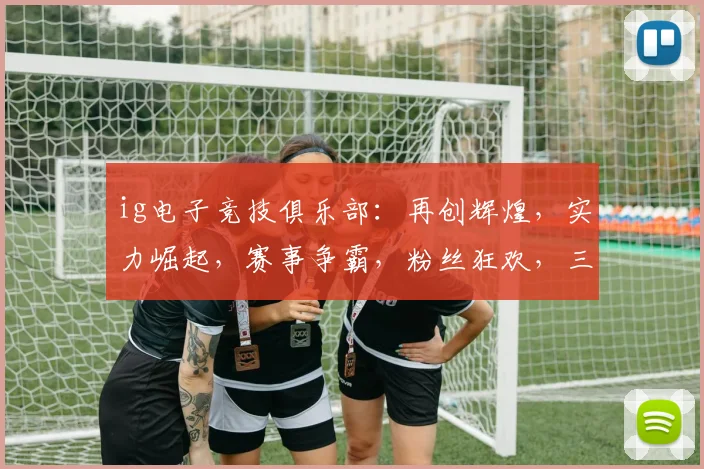 ig电子竞技俱乐部：再创辉煌，实力崛起，赛事争霸，粉丝狂欢，三冠王归来
