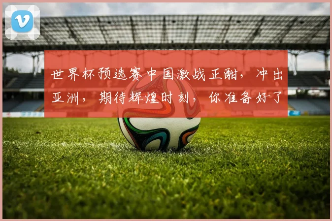 世界杯预选赛中国激战正酣，冲出亚洲，期待辉煌时刻，你准备好了吗