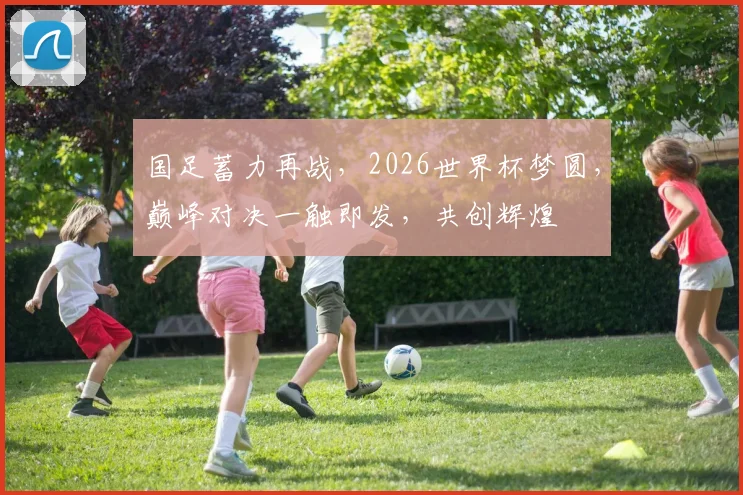 国足蓄力再战，2026世界杯梦圆，巅峰对决一触即发，共创辉煌
