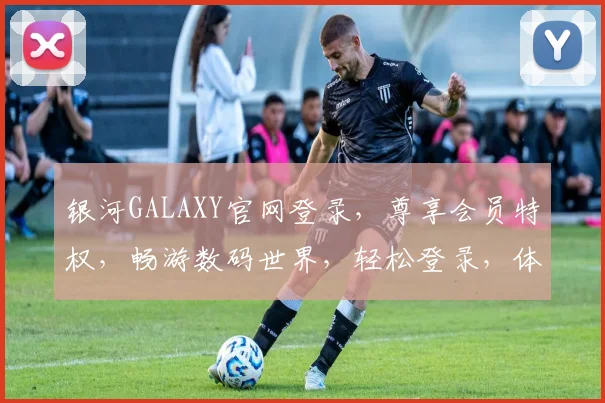 银河GALAXY官网登录，尊享会员特权，畅游数码世界，轻松登录，体验非凡
