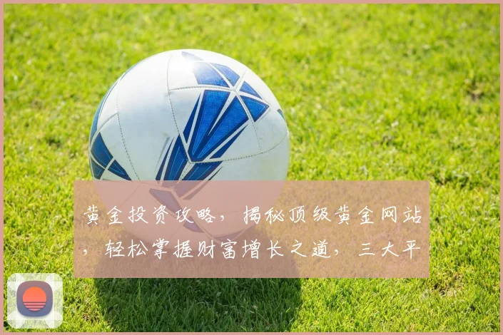 黄金投资攻略，揭秘顶级黄金网站，轻松掌握财富增长之道，三大平台不容错过