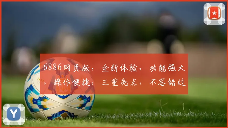 6886网页版，全新体验，功能强大，操作便捷，三重亮点，不容错过