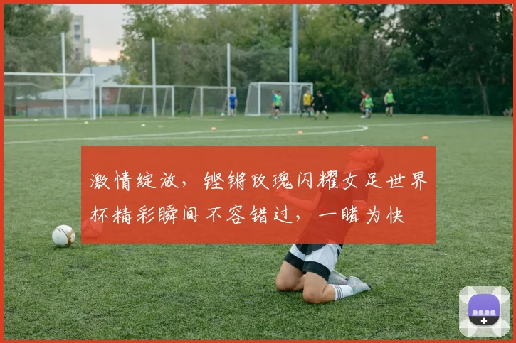 激情绽放，铿锵玫瑰闪耀女足世界杯精彩瞬间不容错过，一睹为快