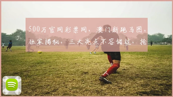 500万官网彩票网，澳门新跑马图，独家揭秘，三大亮点不容错过，抢购攻略在此